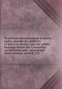 To prevent discrimination in prices and to provide for publicity of prices to dealers and the public: hearings before the Committee on Interstate and . second and third sessions, on H.R. 133