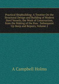 Practical Shipbuilding: A Treatise On the Structural Design and Building of Modern Steel Vessels; the Work of Construction, from the Making of the Raw . Subsequent Up-Keep and Repairs, Volume 2