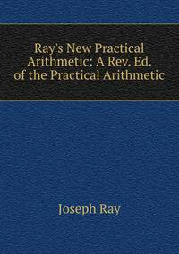 Ray's New Practical Arithmetic: A Rev. Ed. of the Practical Arithmetic