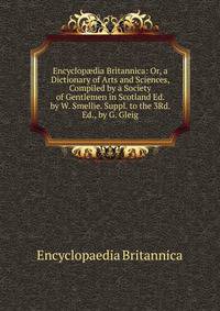 Encyclop?dia Britannica: Or, a Dictionary of Arts and Sciences, Compiled by a Society of Gentlemen in Scotland Ed. by W. Smellie. Suppl. to the 3Rd. Ed., by G. Gleig