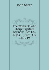 The Works Of John Sharp: Eighteen Sermons . 3rd Ed., 1738 (1 ., Port., Xiv, 414, 2 P.)