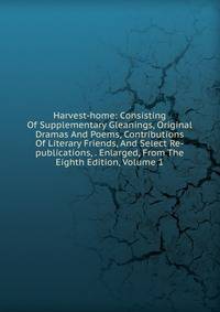 Harvest-home: Consisting Of Supplementary Gleanings, Original Dramas And Poems, Contributions Of Literary Friends, And Select Re-publications, . Enlarged, From The Eighth Edition, Volume 1