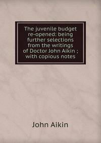 The juvenile budget re-opened: being further selections from the writings of Doctor John Aikin ; with copious notes