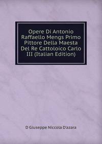 Opere Di Antonio Raffaello Mengs Primo Pittore Della Maesta Del Re Cattoloico Carlo III (Italian Edition)