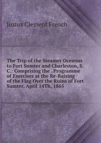 The Trip of the Steamer Oceanus to Fort Sumter and Charleston, S. C.: Comprising the . Programme of Exercises at the Re-Raising of the Flag Over the Ruins of Fort Sumter, April 14Th, 1865