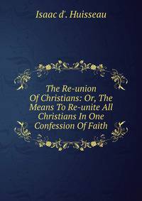 The Re-union Of Christians: Or, The Means To Re-unite All Christians In One Confession Of Faith