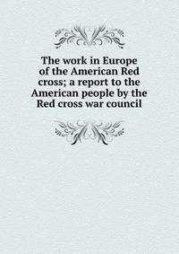 The work in Europe of the American Red cross; a report to the American people by the Red cross war council