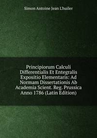 Principiorum Calculi Differentialis Et Entegralis Expositio Elementaris: Ad Normam Dissertationis Ab Academia Scient. Reg. Prussica Anno 1786 (Latin Edition)