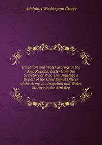 Irrigation and Water Storage in the Arid Regions: Letter from the Secretary of War, Transmitting a Report of the Chief Signal Officer of the Army, in . Irrigation and Water Storage in the Arid Reg
