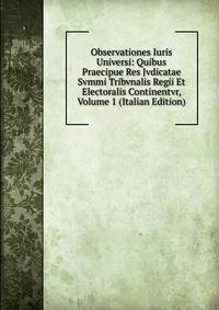 Observationes Iuris Universi: Quibus Praecipue Res Jvdicatae Svmmi Tribvnalis Regii Et Electoralis Continentvr, Volume 1 (Italian Edition)