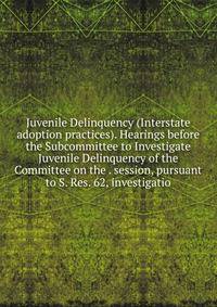 Juvenile Delinquency (Interstate adoption practices). Hearings before the Subcommittee to Investigate Juvenile Delinquency of the Committee on the . session, pursuant to S. Res. 62, investigatio
