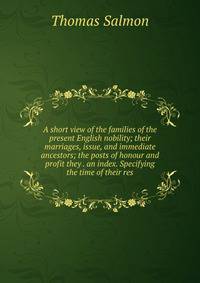 A short view of the families of the present English nobility; their marriages, issue, and immediate ancestors; the posts of honour and profit they . an index. Specifying the time of their res