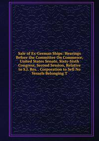 Sale of Ex-German Ships: Hearings Before the Committee On Commerce, United States Senate, Sixty-Sixth Congress, Second Session, Relative to S.J. Res. . Corporation to Sell No Vessels Belonging T