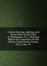 Central Heating, Lighting, and Power Plant On the Mall, in Washington, D.C.: Hearings Before the Committee On the Library, United States Senate . On S.J. Res. 92 .