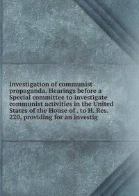Investigation of communist propaganda. Hearings before a Special committee to investigate communist activities in the United States of the House of . to H. Res. 220, providing for an investig