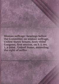 Woman suffrage: hearings before the Committee on woman suffrage, United States Senate, Sixty-third Congress, first session, on S. J. res. 1, a joint . United States, extending the right of suffra