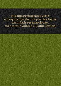 Historia ecclesiastica variis colloquiis digesta: ubi pro theologiae candidatis res praecipuae . collocantur Volume 3 (Latin Edition)