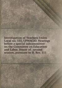 Investigation of Teachers Union Local no. 555, UPWACIO. Hearings before a special subcommittee on the Committee on Education and Labor, House of . second session, pursuant to H. Res. 111