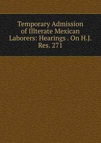Temporary Admission of Illterate Mexican Laborers: Hearings . On H.J. Res. 271