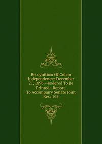 Recognition Of Cuban Independence: December 21, 1896.--ordered To Be Printed . Report. To Accompany Senate Joint Res. 163