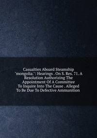 Casualties Aboard Steamship "mongolia.": Hearings . On S. Res. 71. A Resolution Authorizing The Appointment Of A Committee To Inquire Into The Cause . Alleged To Be Due To Defective Ammunition .