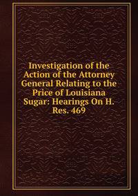 Investigation of the Action of the Attorney General Relating to the Price of Louisiana Sugar: Hearings On H.Res. 469