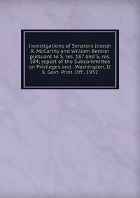 Investigations of Senators Joseph R. McCarthy and William Benton pursuant to S. res. 187 and S. res. 304; report of the Subcommittee on Privileges and . Washington, U. S. Govt. Print. Off., 1952