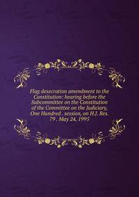 Flag desecration amendment to the Constitution: hearing before the Subcommittee on the Constitution of the Committee on the Judiciary, One Hundred . session, on H.J. Res. 79 . May 24, 1995