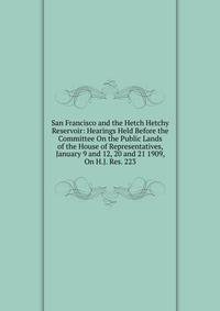 San Francisco and the Hetch Hetchy Reservoir: Hearings Held Before the Committee On the Public Lands of the House of Representatives, January 9 and 12, 20 and 21 1909, On H.J. Res. 223