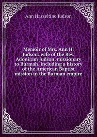 Memoir of Mrs. Ann H. Judson: wife of the Rev. Adoniram Judson, missionary to Burmah, including a history of the American Baptist mission in the Burman empire