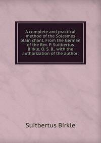 A complete and practical method of the Solesmes plain chant. From the German of the Rev. P. Suitbertus Birkle, O. S. B., with the authorization of the author;