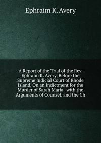A Report of the Trial of the Rev. Ephraim K. Avery, Before the Supreme Judicial Court of Rhode Island, On an Indictment for the Murder of Sarah Maria . with the Arguments of Counsel, and the Ch