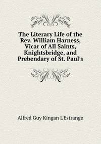 The Literary Life of the Rev. William Harness, Vicar of All Saints, Knightsbridge, and Prebendary of St. Paul's