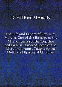 The Life and Labors of Rev. E. M. Marvin, One of the Bishops of the M. E. Church South: Together with a Discussion of Some of the More Important . Taught by the Methodist Episcopal Churches