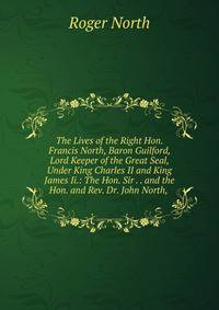 The Lives of the Right Hon. Francis North, Baron Guilford, Lord Keeper of the Great Seal, Under King Charles II and King James Ii.: The Hon. Sir . . and the Hon. and Rev. Dr. John North, .