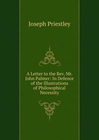 A Letter to the Rev. Mr. John Palmer: In Defence of the Illustrations of Philosophical Necessity