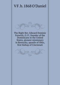 The Right Rev. Edward Dominic Fenwick, O. P.: founder of the Dominicans in the United States, pioneer missionary in Kentucky, apostle of Ohio, first bishop of Cincinnati