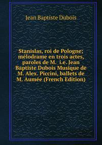 Stanislas, roi de Pologne; melodrame en trois actes, paroles de M. i.e. Jean Baptiste Dubois Musique de M. Alex. Piccini, ballets de M. Aumee (French Edition)
