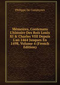 M?moires, Contenans L'histoire Des Rois Louis XI &amp; Charles VIII Depuis L'an 1464 Jusques En 1498, Volume 4 (French Edition)