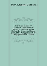 Histoire Du Cardinal De Granvelle, Archevesque De Besan?on, Viceroi De Naples, Ministre De L'empereur Charles-Quint, Et De Philippe Second, Roi D'espagne (French Edition)