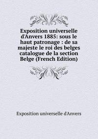 Exposition universelle d'Anvers 1885: sous le haut patronage : de sa majeste le roi des belges catalogue de la section Belge (French Edition)