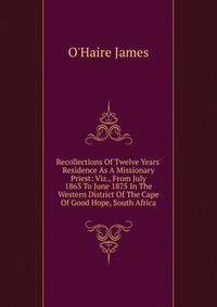 Recollections Of Twelve Years' Residence As A Missionary Priest: Viz., From July 1863 To June 1875 In The Western District Of The Cape Of Good Hope, South Africa