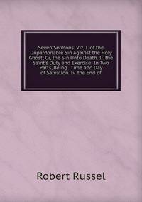 Seven Sermons: Viz, I. of the Unpardonable Sin Against the Holy Ghost; Or, the Sin Unto Death. Ii. the Saint's Duty and Exercise: In Two Parts, Being . Time and Day of Salvation. Iv. the End of