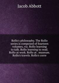 Rollo's philosophy. The Rollo series is composed of fourteen volumes, viz. Rollo learning to talk. Rollo learning to read. Rollo at work. Rollo at . museum. Rollo's travels. Rollo's corre