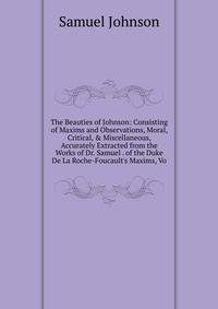 The Beauties of Johnson: Consisting of Maxims and Observations, Moral, Critical, &amp; Miscellaneous, Accurately Extracted from the Works of Dr. Samuel . of the Duke De La Roche-Foucault's Maxims, Vo