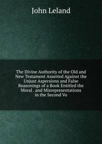 The Divine Authority of the Old and New Testament Asserted Against the Unjust Aspersions and False Reasonings of a Book Entitled the Moral . and Misrepresentations in the Second Vo