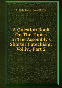 A Question Book On The Topics In The Assembly's Shorter Catechism: Vol.iv., Part 2
