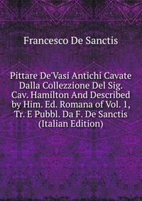 Pittare De'Vasi Antichi Cavate Dalla Collezzione Del Sig. Cav. Hamilton And Described by Him. Ed. Romana of Vol. 1, Tr. E Pubbl. Da F. De Sanctis (Italian Edition)