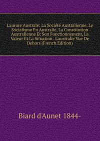 L'aurore Australe: La Soci?t? Australienne, Le Socialisme En Australie, La Constitution Australienne Et Son Fonctionnement, La Valeur Et La Situation . L'australie Vue De Dehors (French Edition)