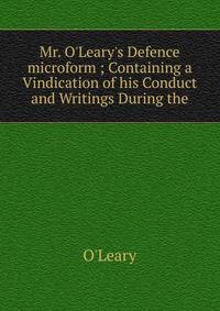 Mr. O'Leary's Defence microform ; Containing a Vindication of his Conduct and Writings During the